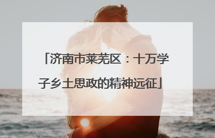 济南市莱芜区：十万学子乡土思政的精神远征