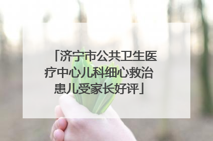 济宁市公共卫生医疗中心儿科细心救治患儿受家长好评