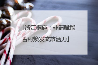 浙江桐庐：非遗赋能古村焕发文旅活力