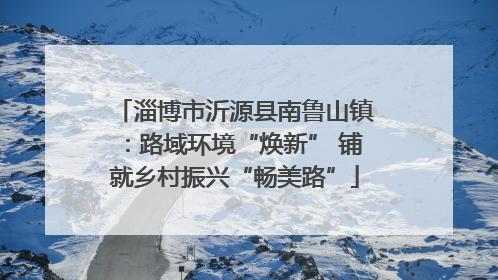 淄博市沂源县南鲁山镇：路域环境“焕新” 铺就乡村振兴“畅美路”