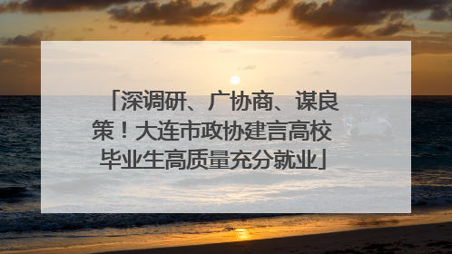 深调研、广协商、谋良策！大连市政协建言高校毕业生高质量充分就业