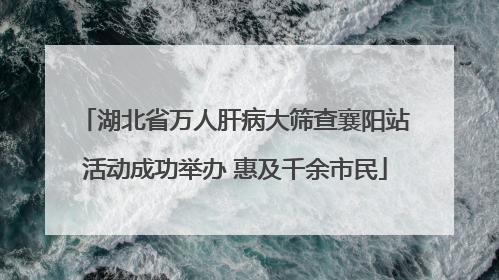湖北省万人肝病大筛查襄阳站活动成功举办 惠及千余市民