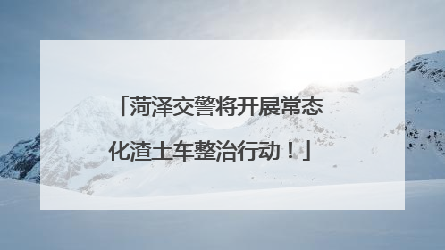 菏泽交警将开展常态化渣土车整治行动！