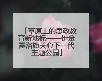 草原上的思政教育新地标——伊金霍洛旗关心下一代主题公园