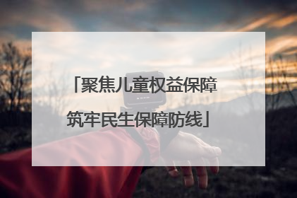 聚焦儿童权益保障 筑牢民生保障防线