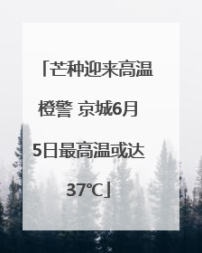 芒种迎来高温橙警 京城6月5日最高温或达37℃