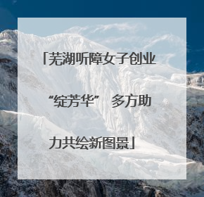 芜湖听障女子创业“绽芳华” 多方助力共绘新图景