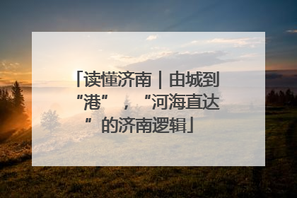 读懂济南｜由城到“港”，“河海直达”的济南逻辑