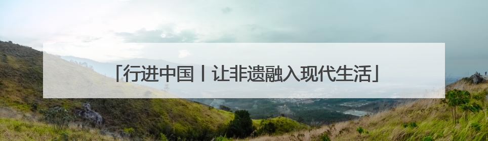 行进中国丨让非遗融入现代生活