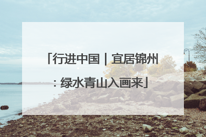 行进中国｜宜居锦州：绿水青山入画来
