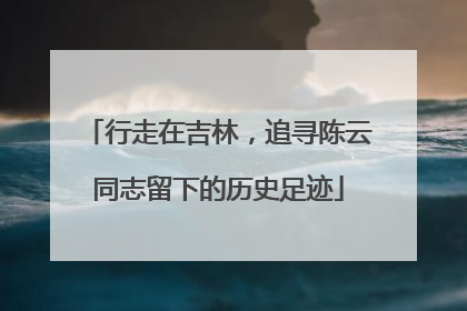 行走在吉林，追寻陈云同志留下的历史足迹