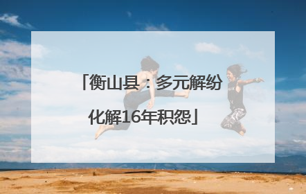 衡山县：多元解纷化解16年积怨
