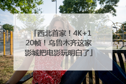 西北首家！4K+120帧！乌鲁木齐这家影城把电影玩明白了