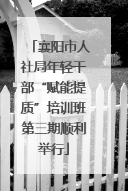 襄阳市人社局年轻干部“赋能提质”培训班第三期顺利举行