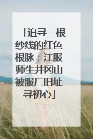 追寻一根纱线的红色根脉：江服师生井冈山被服厂旧址寻初心
