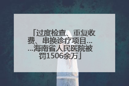 过度检查、重复收费、串换诊疗项目……海南省人民医院被罚1506余万
