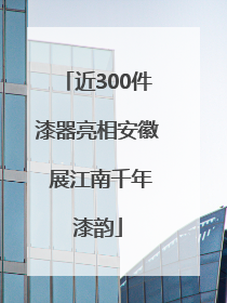 近300件漆器亮相安徽 展江南千年漆韵