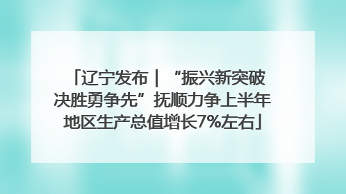 辽宁发布｜“振兴新突破 决胜勇争先”抚顺力争上半年地区生产总值增长7%左右