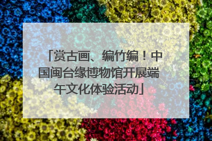 赏古画、编竹编！中国闽台缘博物馆开展端午文化体验活动