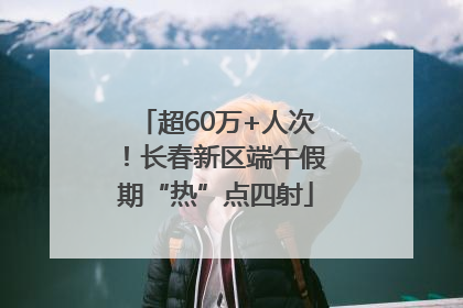 超60万+人次!长春新区端午假期“热”点四射