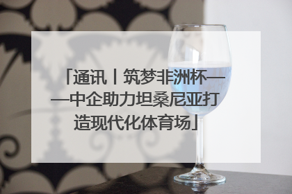 通讯丨筑梦非洲杯——中企助力坦桑尼亚打造现代化体育场