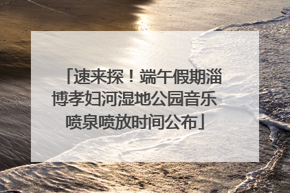 速来探！端午假期淄博孝妇河湿地公园音乐喷泉喷放时间公布