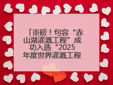 重磅！句容“赤山湖灌溉工程”成功入选“2025年度世界灌溉工程遗产”