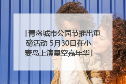 青岛城市公园节推出重磅活动 5月30日在小麦岛上演星空嘉年华