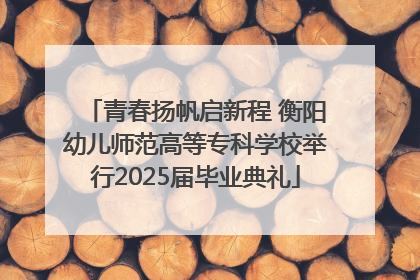 青春扬帆启新程 衡阳幼儿师范高等专科学校举行2025届毕业典礼