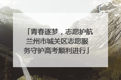 青春逐梦，志愿护航 兰州市城关区志愿服务守护高考顺利进行