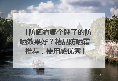 防晒霜哪个牌子的防晒效果好？精品防晒霜推荐，使用感优秀