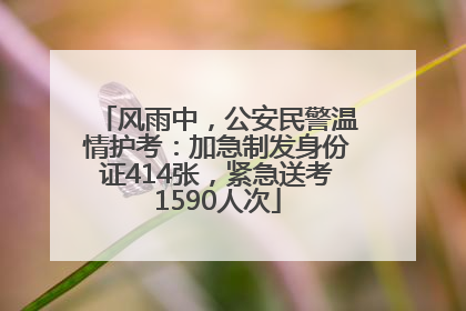 风雨中，公安民警温情护考：加急制发身份证414张，紧急送考1590人次