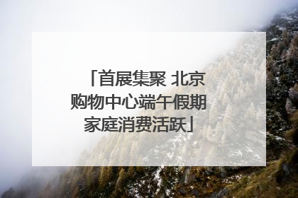 首展集聚 北京购物中心端午假期家庭消费活跃