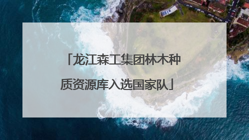 龙江森工集团林木种质资源库入选国家队