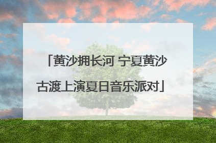 黄沙拥长河 宁夏黄沙古渡上演夏日音乐派对