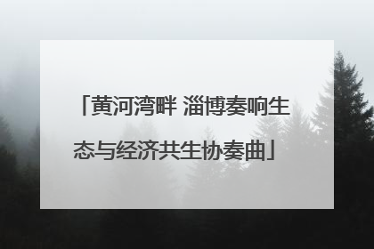 黄河湾畔 淄博奏响生态与经济共生协奏曲