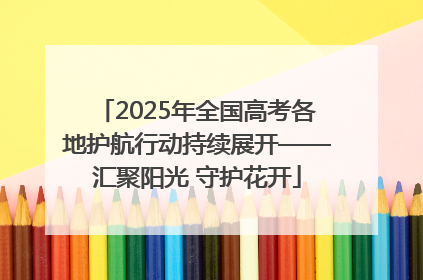 2025年全国高考各地护航行动持续展开——汇聚阳光 守护花开