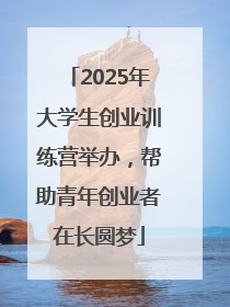 2025年大学生创业训练营举办，帮助青年创业者在长圆梦
