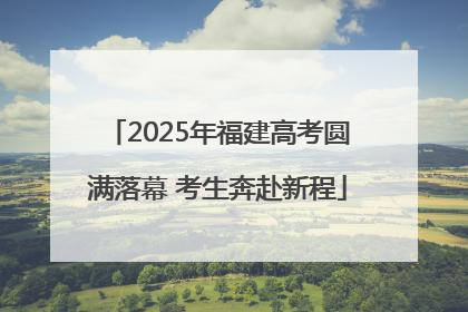 2025年福建高考圆满落幕 考生奔赴新程