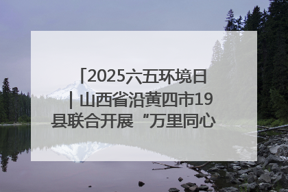 2025六五环境日｜山西省沿黄四市19县联合开展“万里同心，共护黄河”环保志愿者助力一泓清水入黄河公益活动