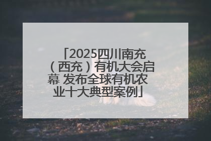 2025四川南充（西充）有机大会启幕 发布全球有机农业十大典型案例