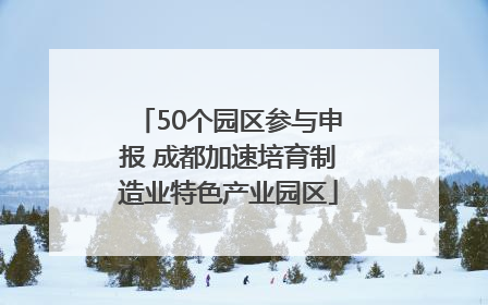 50个园区参与申报 成都加速培育制造业特色产业园区