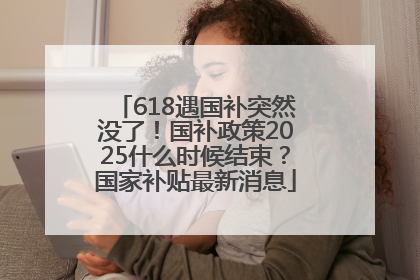 618遇国补突然没了！国补政策2025什么时候结束？国家补贴最新消息